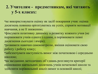 2. Учителям - предметникам, які читають
у 5-х класах:
•не використовувати оцінку як засіб покарання учня: оцінка
досягнень повинна орієнтуватись на успіх, сприяти мотивації
навчання, а не її зниженню;
•фіксувати позитивну динаміку в розвитку кожного учня (не
порівнювати учнів одного з одним, а порівнювати певні
досягнення сьогодні і вчора);
•розвивати навички самоконтролю, вміння оцінювати свою
роботу і роботу класу;
•забезпечувати наступність вимог між початковою і середньою
школою;
•на засіданнях методичних об’єднань розглянути критерії
оцінювання навчальних досягнень учнів початкової школи та
здійснити порівняльний аналіз вимог в основній школі;
 
