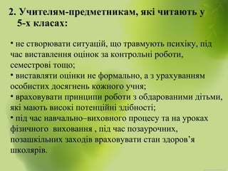 2. Учителям-предметникам, які читають у
5-х класах:
• не створювати ситуацій, що травмують психіку, під
час виставлення оцінок за контрольні роботи,
семестрові тощо;
• виставляти оцінки не формально, а з урахуванням
особистих досягнень кожного учня;
• враховувати принципи роботи з обдарованими дітьми,
які мають високі потенційні здібності;
• під час навчально–виховного процесу та на уроках
фізичного виховання , під час позаурочних,
позашкільних заходів враховувати стан здоров’я
школярів.
 