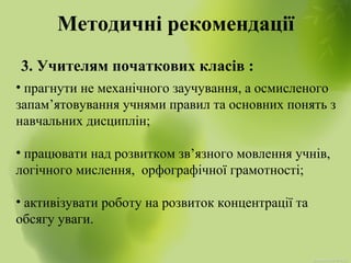 Методичні рекомендації
3. Учителям початкових класів :
• прагнути не механічного заучування, а осмисленого
запам’ятовування учнями правил та основних понять з
навчальних дисциплін;
• працювати над розвитком зв’язного мовлення учнів,
логічного мислення, орфографічної грамотності;
• активізувати роботу на розвиток концентрації та
обсягу уваги.
 