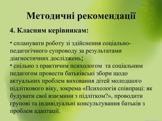 Методичні рекомендації
4. Класним керівникам:
• спланувати роботу зі здійснення соціально-
педагогічного супроводу за результатами
діагностичних досліджень;
• спільно з практичнм психологом та соціальним
педагогом провести батьківські збори щодо
актуальних проблем виховання дітей молодшого
підліткового віку, зокрема «Психологія співпраці: як
будувати свої взаємини з підлітком?», проводити
групові та індивідуальні консультування батьків з
проблем адаптації.
 