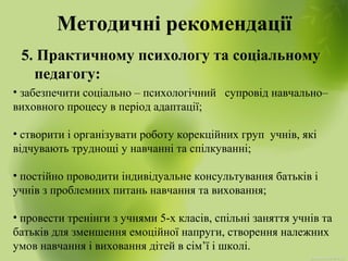 Методичні рекомендації
5. Практичному психологу та соціальному
педагогу:
• забезпечити соціально – психологічний супровід навчально–
виховного процесу в період адаптації;
• створити і організувати роботу корекційних груп учнів, які
відчувають труднощі у навчанні та спілкуванні;
• постійно проводити індивідуальне консультування батьків і
учнів з проблемних питань навчання та виховання;
• провести тренінги з учнями 5-х класів, спільні заняття учнів та
батьків для зменшення емоційної напруги, створення належних
умов навчання і виховання дітей в сім’ї і школі.
 