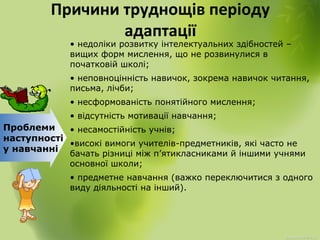 Причини труднощів періоду
адаптації
Проблеми
наступності
у навчанні
• недоліки розвитку інтелектуальних здібностей –
вищих форм мислення, що не розвинулися в
початковій школі;
• неповноцінність навичок, зокрема навичок читання,
письма, лічби;
• несформованість понятійного мислення;
• відсутність мотивації навчання;
• несамостійність учнів;
•високі вимоги учителів-предметників, які часто не
бачать різниці між п’ятикласниками й іншими учнями
основної школи;
• предметне навчання (важко переключитися з одного
виду діяльності на інший).
 
