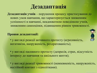 Дезадаптація
Дезадаптація учнів – порушення процесу пристосування до
нових умов навчання, що характеризується зниженням
успішності в навчанні, неадекватною поведінкою учнів,
зниженням самооцінки, підвищеним рівнем тривожності.
Прояви дезадаптації:
• у вигляді реакції активного протесту (агресивність,
негативізм, напруженість, роздратованість);
• у вигляді пасивного протесту (депресія, страх, відсутність
інтересу до навчання та шкільного життя);
• у вигляді реакції тривожності (невпевненість, напруженість,
нестійкий контакт з однолітками).
 