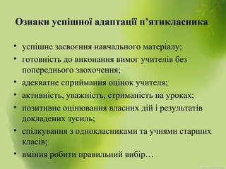 Ознаки успішної адаптації п’ятикласника
• успішне засвоєння навчального матеріалу;
• готовність до виконання вимог учителів без
попереднього заохочення;
• адекватне сприймання оцінок учителя;
• активність, уважність, стриманість на уроках;
• позитивне оцінювання власних дій і результатів
докладених зусиль;
• спілкування з однокласниками та учнями старших
класів;
• вміння робити правильний вибір…
 