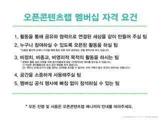 1. 활동을 통해 공유와 협력으로 연결된 세상을 같이 만들어 주실 팀
2. 누구나 참여하실 수 있도록 오픈된 활동을 하실 팀
3. 비정치, 비종교, 비영리적 목적의 활동을 하시는 팀
4. 공간을 소중하게 사용해주실 팀
5. 멤버십 공식 행사에 빠짐 없이 참석하실 수 있는 팀
오픈콘텐츠랩 멤버십 자격 요건
* 모든 진행 및 사용은 오픈콘텐츠랩 매니저의 안내를 따라주세요.
*사용된 물리적 교재나 디지털 매체 등은 오픈 되어 공유하는 것을 원칙으로 하고 있습니다.
* 콘텐츠 활동 실비 마련을 위해 참가자들에게 회당 1만원까지만 회비를 받으실 수 있습니다.
그 이상은 영리활동으로 보고 공간 제공을 하지 않습니다.
(단, 책이나 교재/교구가 있을 경우는 2만원을 초과할 수 없으며, 이의 구매가 필수 조건이 되어서는 안됩니다.)
© Copyrighted by 동그라미재단, All rights reserved.
 