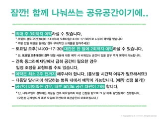 잠깐! 함께 나눠쓰는 공유공간이기에..
- 최대 주 3회까지 예약하실 수 있습니다.
* 주말의 경우 오전(10:00-14:00)과 오후타임(14:00-17:30)으로 나누어 예약을 받습니다.
* 주말 전일 대관을 원하실 경우 구체적인 스케줄을 알려주세요!
- 토요일 오후(14:00-17:30) 대관은 한 달에 2회까지 예약하실 수 있습니다.
* 단, 토요일 오후대관의 경우 당월 사용에 대한 예약 시 비워있는 공간이 있을 경우 추가 예약이 가능합니다.
- 간혹 동그라미재단에서 급히 공간이 필요한 경우
일정 조정을 요청드릴 수도 있습니다.
- 예약은 최소 2주 전까지 해주셔야 합니다. (홍보할 시간적 여유가 필요해서요!)
- 다음달 말까지에 해당하는 범위 내에서 예약이 가능합니다. (예약 선점 불가!)
- 공간이 비어있는 경우, 내부 모임도 공간 대관이 가능 합니다.
* 단, 내부모임의 경우에는 사용일 전주 목요일까지 대관 신청을 받으며 그 날 이후 승인절차가 진행됩니다.
(오픈된 공개행사가 내부 모임에 우선하여 대관승인이 이루어집니다.)
© Copyrighted by 동그라미재단, All rights reserved.
 