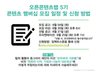 오픈콘텐츠랩 5기
콘텐츠 멤버십 모집 일정 및 신청 방법
모집 공고: 8월 04일 (화)
모집 마감: 8월 20일 (목) 오후 6시
선발 공고: 8월 21일 (금)
오리엔테이션: 8월 25일 (화) 오후 7시
*선발 시, 오리엔테이션 필수참석입니다*
신청방법: 임팩트스푼을 통해 신청
(www.impactspoon.org)
신청 Tip
팀의 활동이 동그라미 재단의 미션 “모두에게 기회를!”과
비전 “변화의 시작, 기회와 나눔의 네트워크”에
어떻게 부합하는지에 대해 자세하게 서술해주세요!
© Copyrighted by 동그라미재단, All rights reserved.
 
