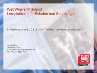 WebWeaver® School
Lernplattform für Schulen und Schulträger
In Verbindung mit UCS: Schul-IT einfach verwalten und nutzen
Kerstin Ciba
DigiOnline GmbH
E-Mail: kerstin.ciba@digionline.de
Tel.: +49 221 6500 662
 