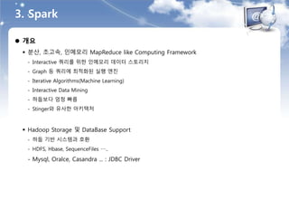 3. Spark
 개요
 분산, 초고속, 인메모리 MapReduce like Computing Framework
- Interactive 쿼리를 위한 인메모리 데이터 스토리지
- Graph 등 쿼리에 최적화된 실행 엔진
- Iterative Algorithms(Machine Learning)
- Interactive Data Mining
- 하둡보다 엄청 빠름
- Stinger와 유사한 아키텍처
 Hadoop Storage 및 DataBase Support
- 하둡 기반 시스템과 호환
- HDFS, Hbase, SequenceFiles …..
- Mysql, Oralce, Casandra ... : JDBC Driver
 