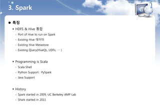 3. Spark
 특징
 HDFS & Hive 통합
- Port of Hive to run on Spark
- Existing Hive 데이터
- Existing Hive Metastore
- Existing Query(HiveQL, UDFs, … )
 Programming is Scala
- Scala Shell
- Python Support : PySpark
- Java Support
 History
- Spark started in 2009, UC Berkeley AMP Lab
- Shark started in 2011
 