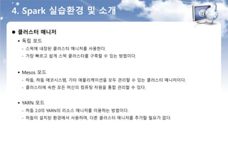4. Spark 실습환경 및 소개
 클러스터 매니저
 독립 모드
- 스팍에 내장된 클러스터 매니저를 사용한다.
- 가장 빠르고 쉽게 스팍 클러스터를 구축할 수 있는 방법이다.
 Mesos 모드
- 하둡, 하둡 에코시스템, 기타 애플리케이션을 모두 관리할 수 있는 클러스터 매니저이다.
- 클러스터에 속한 모든 머신의 컴퓨팅 자원을 통합 관리할 수 있다.
 YARN 모드
- 하둡 2.0의 YARN의 리소스 매니저를 이용하는 방법이다.
- 하둡이 설치된 환경에서 사용하며, 다른 클러스터 매니저를 추가할 필요가 없다.
 