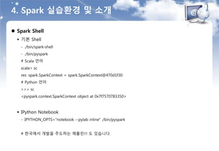 4. Spark 실습환경 및 소개
 Spark Shell
 기본 Shell
- ./bin/spark-shell
- ./bin/pyspark
# Scala 언어
scala> sc
res: spark.SparkContext = spark.SparkContext@470d1f30
# Python 언어
>>> sc
<pyspark.context.SparkContext object at 0x7f7570783350>
 IPython Notebook
- IPYTHON_OPTS="notebook --pylab inline" ./bin/pyspark
# 한국에서 개발을 주도하는 제플린!!! 도 있습니다.
 