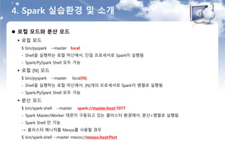 4. Spark 실습환경 및 소개
 로컬 모드와 분산 모드
 로컬 모드
$ bin/pyspark --master local
- Shell을 실행하는 로컬 머신에서, 단일 프로세서로 Spark이 실행됨
- Spark/PySpark Shell 모두 가능
 로컬 [N] 모드
$ bin/pyspark --master local[N]
- Shell을 실행하는 로컬 머신에서, [N]개의 프로세서로 Spark이 병렬로 실행됨
- Spark/PySpark Shell 모두 가능
 분산 모드
$ bin/spark-shell --master spark://master.host:7077
- Spark Master/Worker 데몬이 구동되고 있는 클러스터 환경에서, 분산+병렬로 실행됨
- Spark Shell 만 가능
-> 클러스터 매니저를 Mesos를 사용할 경우
$ bin/spark-shell --master mesos://mesos.host:Port
 