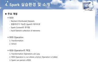 4. Spark 실습환경 및 소개
 주요 개념
 RDD
- Resilient Distributed Datasets
- 병렬처리가 가능한 Spark의 데이터셋
- Spark Context로 유지됨
- Fault-Tolerant collection of elements
 RDD Operation
1. Transformation
2. Action
 RDD Operation의 특징
1. Transformation Operations are Lazy
2. RDD Operation is run where a Action Operation is Called.
3. Spark can persist a RDD.
 