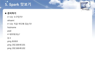 5. Spark 맛보기
 준비하기
# 나는 누구인가?
whoami
# 나는 지금 어디에 있는가?
hostname
pwd
# 네트워크는?
ip a
ping 8.8.8.8
ping 192.168.40.101
ping 192.168.40.102
 
