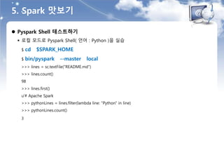 5. Spark 맛보기
 Pyspark Shell 테스트하기
 로컬 모드로 Pyspark Shell( 언어 : Python )을 실습
$ cd $SPARK_HOME
$ bin/pyspark --master local
>>> lines = sc.textFile("README.md")
>>> lines.count()
98
>>> lines.first()
u'# Apache Spark
>>> pythonLines = lines.filter(lambda line: "Python" in line)
>>> pythonLines.count()
3
 