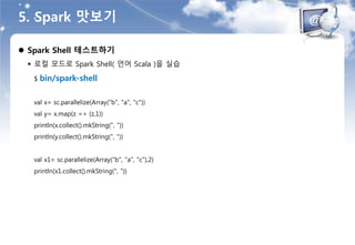 5. Spark 맛보기
 Spark Shell 테스트하기
 로컬 모드로 Spark Shell( 언어 Scala )을 실습
$ bin/spark-shell
val x= sc.parallelize(Array("b", "a", "c"))
val y= x.map(z => (z,1))
println(x.collect().mkString(", "))
println(y.collect().mkString(", "))
val x1= sc.parallelize(Array("b", "a", "c"),2)
println(x1.collect().mkString(", "))
 