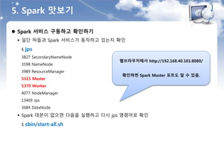5. Spark 맛보기
 Spark 서비스 구동하고 확인하기
 일단 하둡과 Spark 서비스가 동작하고 있는지 확인
$ jps
3827 SecondaryNameNode
3598 NameNode
3989 ResourceManager
5315 Master
5379 Worker
4077 NodeManager
13469 Jps
3684 DataNode
 Spark 데몬이 없으면 다음을 실행하고 다시 jps 명령어로 확인
$ sbin/start-all.sh
웹브라우저에서 http://192.168.40.101:8080/
확인하면 Spark Master 포트도 알 수 있음.
 
