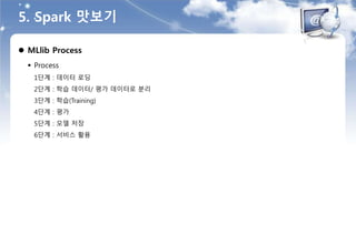 5. Spark 맛보기
 MLlib Process
 Process
1단계 : 데이터 로딩
2단계 : 학습 데이터/ 평가 데이터로 분리
3단계 : 학습(Training)
4단계 : 평가
5단계 : 모델 저장
6단계 : 서비스 활용
 
