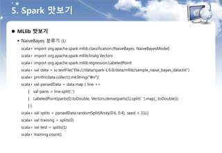 5. Spark 맛보기
 MLlib 맛보기
 NaiveBayes 분류기 (1)
scala> import org.apache.spark.mllib.classification.{NaiveBayes, NaiveBayesModel}
scala> import org.apache.spark.mllib.linalg.Vectors
scala> import org.apache.spark.mllib.regression.LabeledPoint
scala> val data = sc.textFile("file:///data/spark-1.6.0/data/mllib/sample_naive_bayes_data.txt")
scala> println(data.collect().mkString("n"))
scala> val parsedData = data.map { line =>
| val parts = line.split(',')
| LabeledPoint(parts(0).toDouble, Vectors.dense(parts(1).split(' ').map(_.toDouble)))
| }
scala> val splits = parsedData.randomSplit(Array(0.6, 0.4), seed = 11L)
scala> val training = splits(0)
scala> val test = splits(1)
scala> training.count()
 