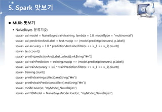 5. Spark 맛보기
 MLlib 맛보기
 NaiveBayes 분류기(2)
scala> val model = NaiveBayes.train(training, lambda = 1.0, modelType = "multinomial")
scala> val predictionAndLabel = test.map(p => (model.predict(p.features), p.label))
scala> val accuracy = 1.0 * predictionAndLabel.filter(x => x._1 == x._2).count()
scala> test.count()
scala> println(predictionAndLabel.collect().mkString("n"))
scala> val trainPrediction = training.map(p => (model.predict(p.features), p.label))
scala> val trainAccuracy = 1.0 * trainPrediction.filter(x => x._1 == x._2).count()
scala> training.count()
scala> println(training.collect().mkString("n"))
scala> println(trainPrediction.collect().mkString("n"))
scala> model.save(sc, "myModel_NaiveBayes")
scala> val NBModel = NaiveBayesModel.load(sc, "myModel_NaiveBayes")
 
