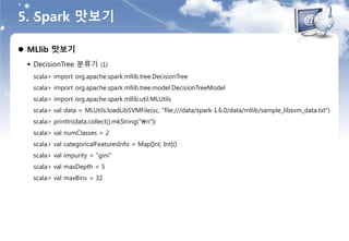 5. Spark 맛보기
 MLlib 맛보기
 DecisionTree 분류기 (1)
scala> import org.apache.spark.mllib.tree.DecisionTree
scala> import org.apache.spark.mllib.tree.model.DecisionTreeModel
scala> import org.apache.spark.mllib.util.MLUtils
scala> val data = MLUtils.loadLibSVMFile(sc, "file:///data/spark-1.6.0/data/mllib/sample_libsvm_data.txt")
scala> println(data.collect().mkString("n"))
scala> val numClasses = 2
scala> val categoricalFeaturesInfo = Map[Int, Int]()
scala> val impurity = "gini"
scala> val maxDepth = 5
scala> val maxBins = 32
 