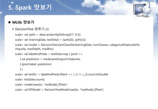 5. Spark 맛보기
 MLlib 맛보기
 DecisionTree 분류기 (2)
scala> val splits = data.randomSplit(Array(0.7, 0.3))
scala> val (trainingData, testData) = (splits(0), splits(1))
scala> val model = DecisionTree.trainClassifier(trainingData, numClasses, categoricalFeaturesInfo,
impurity, maxDepth, maxBins)
scala> val labelAndPreds = testData.map { point =>
| val prediction = model.predict(point.features)
| (point.label, prediction)
| }
scala> val testErr = labelAndPreds.filter(r => r._1 != r._2).count.toDouble
scala> testData.count()
scala> model.save(sc, "myModel_DTree")
scala> val DTModel = DecisionTreeModel.load(sc, "myModel_DTree")
 
