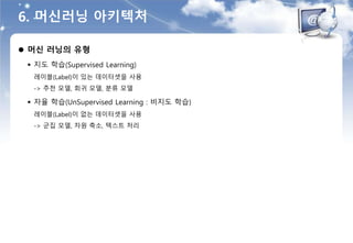6. 머신러닝 아키텍처
 머신 러닝의 유형
 지도 학습(Supervised Learning)
레이블(Label)이 있는 데이터셋을 사용
-> 추천 모델, 회귀 모델, 분류 모델
 자율 학습(UnSupervised Learning : 비지도 학습)
레이블(Label)이 없는 데이터셋을 사용
-> 군집 모델, 차원 축소, 텍스트 처리
 