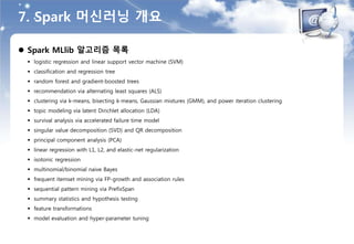 7. Spark 머신러닝 개요
 Spark MLlib 알고리즘 목록
 logistic regression and linear support vector machine (SVM)
 classification and regression tree
 random forest and gradient-boosted trees
 recommendation via alternating least squares (ALS)
 clustering via k-means, bisecting k-means, Gaussian mixtures (GMM), and power iteration clustering
 topic modeling via latent Dirichlet allocation (LDA)
 survival analysis via accelerated failure time model
 singular value decomposition (SVD) and QR decomposition
 principal component analysis (PCA)
 linear regression with L1, L2, and elastic-net regularization
 isotonic regression
 multinomial/binomial naive Bayes
 frequent itemset mining via FP-growth and association rules
 sequential pattern mining via PrefixSpan
 summary statistics and hypothesis testing
 feature transformations
 model evaluation and hyper-parameter tuning
 