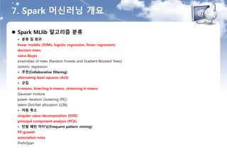 7. Spark 머신러닝 개요
 Spark MLlib 알고리즘 분류
• 분류 및 회귀
linear models (SVMs, logistic regression, linear regression)
decision trees
naive Bayes
ensembles of trees (Random Forests and Gradient-Boosted Trees)
isotonic regression
• 추천(Collaborative filtering)
alternating least squares (ALS)
• 군집
k-means, bisecting k-means, streaming k-means
Gaussian mixture
power iteration clustering (PIC)
latent Dirichlet allocation (LDA)
• 차원 축소
singular value decomposition (SVD)
principal component analysis (PCA)
• 빈발 패턴 마이닝(Frequent pattern mining)
FP-growth
association rules
PrefixSpan
 