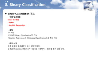 8. Binary Classification
 Binary Classification 개요
• 적용 알고리즘
linear models
- SVMs
- Logistic Regression
• 특징
지도 학습
# SVM은 Binary Classification만 가능
# Logistic Regression은 Multiclass Classification으로 확장 가능
• 주의 사항
분류 모델의 결과값은 1 또는 0이 아니다.
임계값(Threshold, 보통 0.5가 기준)을 사용하거나 점수를 통해 결정된다.
 