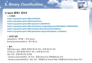 8. Binary Classification
1) Spark 클래스 임포트
• 스크립트
import org.apache.spark.mllib.util.MLUtils
import org.apache.spark.mllib.linalg.Vectors
import org.apache.spark.mllib.regression.LabeledPoint
import org.apache.spark.mllib.classification.{LogisticRegressionWithLBFGS, SVMWithSGD}
import org.apache.spark.mllib.evaluation.BinaryClassificationMetrics
import org.apache.spark.mllib.optimization.{SquaredL2Updater, L1Updater}
• 간단한 설명
LabeledPoint : 레이블 + 속성 Vectors
BinaryClassificationMetrics : 평가 메소드
• 평가
정확도(Accuracy) : 정확히 분류한 예시의 개수 / 전체 예시의 개수
오차(Error) : 잘못 분류한 예시의 개수 / 전체 예시의 개수
성능 곡선 : 임계치에 따라 좌우됨
- ${metrics.areaUnderPR()} : PR 곡선 : 정밀도(Precision)-재현율(Recall) 곡선
- ${metrics.areaUnderROC()} : ROC 곡선 : 정탐율(True Positive Rate)-오탐율(False Positive Rate) 곡선
 