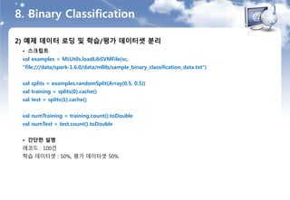 8. Binary Classification
2) 예제 데이터 로딩 및 학습/평가 데이터셋 분리
• 스크립트
val examples = MLUtils.loadLibSVMFile(sc,
"file:///data/spark-1.6.0/data/mllib/sample_binary_classification_data.txt")
val splits = examples.randomSplit(Array(0.5, 0.5))
val training = splits(0).cache()
val test = splits(1).cache()
val numTraining = training.count().toDouble
val numTest = test.count().toDouble
• 간단한 설명
레코드 : 100건
학습 데이터셋 : 50%, 평가 데이터셋 50%
 