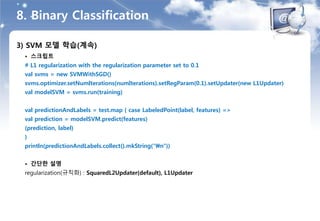 8. Binary Classification
3) SVM 모델 학습(계속)
• 스크립트
# L1 regularization with the regularization parameter set to 0.1
val svms = new SVMWithSGD()
svms.optimizer.setNumIterations(numIterations).setRegParam(0.1).setUpdater(new L1Updater)
val modelSVM = svms.run(training)
val predictionAndLabels = test.map { case LabeledPoint(label, features) =>
val prediction = modelSVM.predict(features)
(prediction, label)
}
println(predictionAndLabels.collect().mkString("n"))
• 간단한 설명
regularization(규칙화) : SquaredL2Updater(default), L1Updater
 