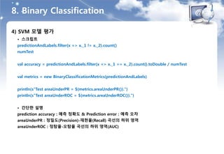 8. Binary Classification
4) SVM 모델 평가
• 스크립트
predictionAndLabels.filter(x => x._1 != x._2).count()
numTest
val accuracy = predictionAndLabels.filter(x => x._1 == x._2).count().toDouble / numTest
val metrics = new BinaryClassificationMetrics(predictionAndLabels)
println(s"Test areaUnderPR = ${metrics.areaUnderPR()}.")
println(s"Test areaUnderROC = ${metrics.areaUnderROC()}.")
• 간단한 설명
prediction accuracy : 예측 정확도 & Prediction error : 예측 오차
areaUnderPR : 정밀도(Precision)-재현율(Recall) 곡선의 하위 영역
areaUnderROC : 정탐율-오탐율 곡선의 하위 영역(AUC)
 