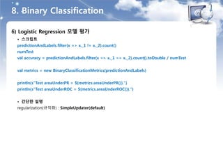 8. Binary Classification
6) Logistic Regression 모델 평가
• 스크립트
predictionAndLabels.filter(x => x._1 != x._2).count()
numTest
val accuracy = predictionAndLabels.filter(x => x._1 == x._2).count().toDouble / numTest
val metrics = new BinaryClassificationMetrics(predictionAndLabels)
println(s"Test areaUnderPR = ${metrics.areaUnderPR()}.")
println(s"Test areaUnderROC = ${metrics.areaUnderROC()}.")
• 간단한 설명
regularization(규칙화) : SimpleUpdater(default)
 