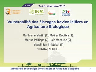 Vulnérabilité des élevages bovins laitiers en
Agriculture Biologique
Guillaume Martin (1), Maëlys Bouttes (1),
Marine Philippe (2), Loïc Madeline (2),
Magali San Cristobal (1)
1: INRA; 2: IDELE
1Vulnérabilité des élevages bovins laitiers en Agriculture Biologique
 