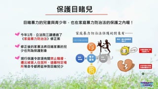 2016/11 台灣反性別暴力資源網
保護目睹兒
目睹暴力的兒童與青少年，也在家庭暴力防治法的保護之內喔！
今年1月，立法院三讀通過了
《家庭暴力防治法》修正案
修正後的家暴法將目睹家暴的兒
少也列為保護對象
現行保護令款項有關禁止騷擾、
遷出被害人住居所、遠離特定場
所等命令都將延伸到目睹兒少
 