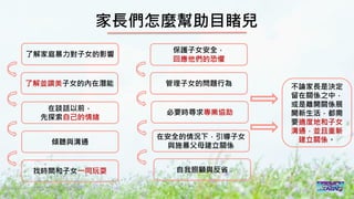 2016/11 台灣反性別暴力資源網
家長們怎麼幫助目睹兒
了解家庭暴力對子女的影響
了解並讚美子女的內在潛能
在談話以前，
先探索自己的情緒
傾聽與溝通
找時間和子女一同玩耍
保護子女安全，
回應他們的恐懼
管理子女的問題行為
必要時尋求專業協助
在安全的情況下，引導子女
與施暴父母建立關係
自我照顧與反省
不論家長是決定
留在關係之中，
或是離開關係展
開新生活，都需
要適度地和子女
溝通，並且重新
建立關係。
 