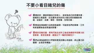 2016/11 台灣反性別暴力資源網
不要小看目睹兒的傷
當親近的、應該保護自己的家人，卻成為自己的恐懼來源，
這樣的心理漩渦，往往讓未成年的兒少產生很多複雜的情
緒，從挫折、自責、憤怒、到悲傷，互相交雜。
如果這些情緒壓力沒有受到處理，可能對他們的學業、工作
和家庭關係造成長遠的影響。
曾經的目睹兒童，更有可能在成年之後成為親密伴侶暴力的
受害者，甚至加害者，創造出下一輪的目睹兒少。
我們必須為這群兒少們提供更多的關心和協助，終止暴力的
循環，必須及早開始。
 