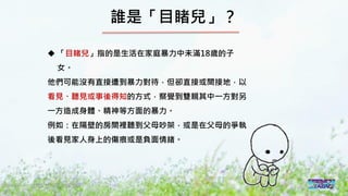 2016/11 台灣反性別暴力資源網
誰是「目睹兒」？
 「目睹兒」指的是生活在家庭暴力中未滿18歲的子
女。
他們可能沒有直接遭到暴力對待，但卻直接或間接地，以
看見、聽見或事後得知的方式，察覺到雙親其中一方對另
一方造成身體、精神等方面的暴力。
例如：在隔壁的房間裡聽到父母吵架，或是在父母的爭執
後看見家人身上的傷痕或是負面情緒。
 