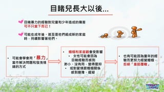 2016/11 台灣反性別暴力資源網
目睹兒長大以後…
目睹暴力的經驗對兒童和少年造成的傷害
可不只當下而已！
可能在成年後、甚至是他們組成新的家庭
時，持續影響著他們。
• 可能會學會用「暴力」
當作解決問題和發洩情
緒的方式
• 婚姻和家庭觀會受影響
• 女性可能會因為
目睹經驗而感到
渺小、沒有用，變得壓抑
• 或對愛情跟婚姻關係
感到猶豫、遲疑
• 也有可能因為童年的經
驗而更努力經營婚姻，
拒絕「重蹈覆轍」
 