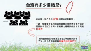 2016/11 台灣反性別暴力資源網
台灣有多少目睹兒?
在台灣，我們仍然沒有 相關的統計數字。
不過，根據衛生福利部的家庭暴力事件通報案件統計，
民國99年至103年間，家庭暴力通報案件數年年突破
10萬件
假如我們假設每個家庭都至少有1個未成年
子女，則代表每年就有10萬名的目睹兒少。
 