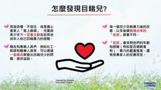2016/11 台灣反性別暴力資源網
怎麼發現目睹兒?
因為恐懼、不信任，或是擔心
害家人「惹上麻煩」，兒童與
青少年不一定會主動告訴其他
成年人自己目睹暴力的經驗。
親友和專業人員們，例如社工、
教師和醫療人員等，可以透過
一些徵兆察覺出目睹兒少的問
題，提供協助。
每一個兒少目睹暴力後的反
應，以及後續表現出來的
「症狀」都會不同。
「症狀」會依照他們的年齡
和經驗（例如是否親眼看
到）、暴力的嚴重程度，還
有受暴家人的反應而定。
 