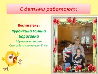 С детьми работают:
Воспитатель:
Курочкина Галина
Борисовна
Образование: высшее
Стаж работы в должности: 17 лет
 