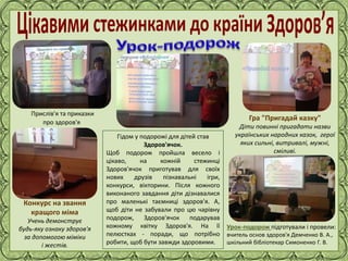 Фокина Лидия Петровна
Гідом у подорожі для дітей став
Здоров'ячок.
Щоб подорож пройшла весело і
цікаво, на кожній стежинці
Здоров'ячок приготував для своїх
нових друзів пізнавальні ігри,
конкурси, вікторини. Після кожного
виконаного завдання діти дізнавалися
про маленькі таємниці здоров'я. А,
щоб діти не забували про цю чарівну
подорож, Здоров'ячок подарував
кожному квітку Здоров'я. На її
пелюстках - поради, що потрібно
робити, щоб бути завжди здоровими.
Гра "Пригадай казку"
Діти повинні пригадати назви
українських народних казок, герої
яких сильні, витривалі, мужні,
сміливі.
Прислів'я та приказки
про здоров'я
Конкурс на звання
кращого міма
Учень демонструє
будь-яку ознаку здоров'я
за допомогою міміки
і жестів.
Урок-подорож підготували і провели:
вчитель основ здоров'я Демченко В. А.,
шкільний бібліотекар Симоненко Г. В.
 