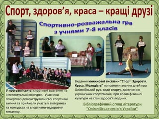 Фокина Лидия Петровна
Бібліографічний огляд літератури
"Олімпійське сузір'я України"
У програмі свята: спортивні змагання та
інтелектуальні конкурси. Учасники
почергово демонстрували свої спортивні
вміння та приймали участь у вікторинах
та конкурсах на спортивно-оздоровчу
тематику.
Видання книжкової виставки "Спорт. Здоров'я.
Краса. Молодість" поповнили знання дітей про
Олімпійський рух, види спорту, досягнення
українських спортсменів, про вплив фізичної
культури на стан здоров'я людини.
Бібліографічний огляд літератури
"Олімпійське сузір'я України"
 