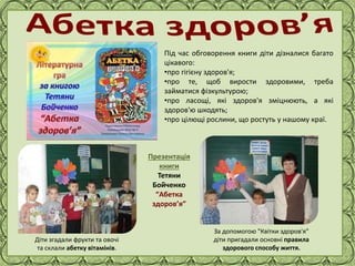 Фокина Лидия Петровна
Під час обговорення книги діти дізналися багато
цікавого:
•про гігієну здоров'я;
•про те, щоб вирости здоровими, треба
займатися фізкультурою;
•про ласощі, які здоров'я зміцнюють, а які
здоров'ю шкодять;
•про цілющі рослини, що ростуть у нашому краї.
Діти згадали фрукти та овочі
та склали абетку вітамінів.
За допомогою "Квітки здоров'я"
діти пригадали основні правила
здорового способу життя.
Презентація
книги
Тетяни
Бойченко
“Абетка
здоров’я”
 
