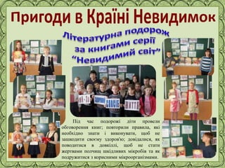 Фокина Лидия Петровна
Під час подорожі діти провели
обговорення книг; повторили правила, які
необхідно знати і виконувати, щоб не
зашкодити своєму здоров'ю; довідалися, як
поводитися в довкіллі, щоб не стати
жертвами полчищ шкідливих мікробів та як
подружитися з корисними мікроорганізмами.
 