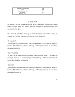 16
Materia no nitrogenada 35.6
Agua 14.3
Materias minerales 4.4
Proteínas 2.5
Materia grasa 2
11.COSECHA
La cosecha o corte se realiza cuando más del 50% del cultivo se encuentra en etapa
de floración y el grano está lechoso, que es el momento en que más ventajas tiene
como cultivo forrajero.
Otra forma de cosecha es cortar y, en forma mecánica, preparar las pacas y así
trasladarlas a un lugar seguro para su posterior comercialización.
11.1 KARMA
Su potencial de rendimiento es alto, puede producir hasta 5.1 toneladas de grano por
hectárea. El rendimiento potencial en forraje henificado en siembras de temporal es
alrededor de 8.7 t/ha.
11.2 CEVAMEX
Su potencial de rendimiento es moderado, puede producir hasta 4.2 toneladas de
grano por hectárea. El rendimiento potencial en forraje henificado en siembras de
temporal es alrededor de 10.5 t/ha.
11.3 SAIA
Su potencial de rendimiento es bajo, puede producir hasta 1.5 toneladas de grano por
hectárea. El rendimiento potencial en forraje henificado en siembras de temporal es
alrededor de 10.6 t/ha.
 